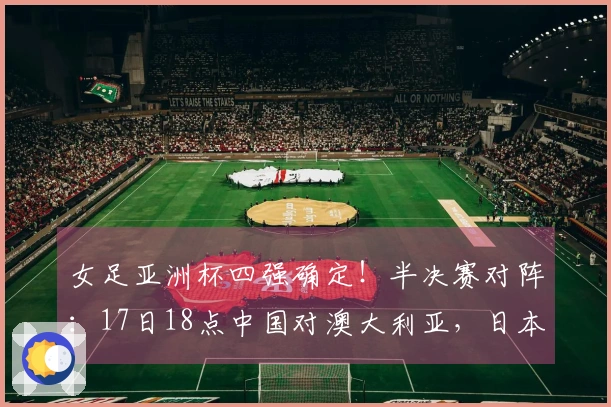 女足亚洲杯四强确定！半决赛对阵：17日18点中国对澳大利亚，日本对韩国
