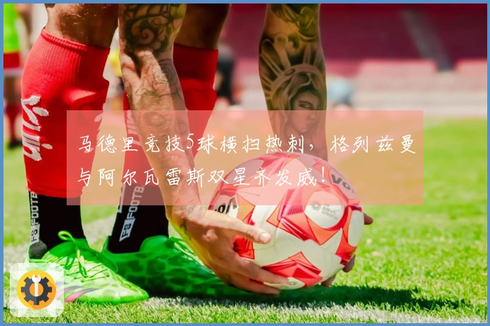 马德里竞技5球横扫热刺，格列兹曼与阿尔瓦雷斯双星齐发威！