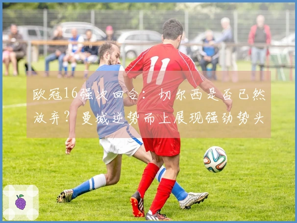 欧冠16强次回合：切尔西是否已然放弃？曼城逆势而上展现强劲势头