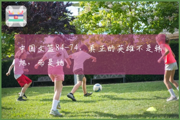 中国女篮84-74，真正的英雄不是韩旭，而是她