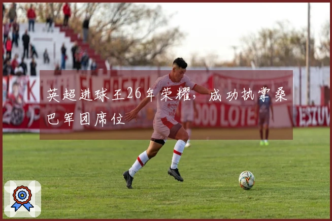 英超进球王26年荣耀，成功执掌桑巴军团席位