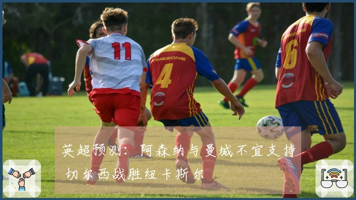 英超预测：阿森纳与曼城不宜支持 切尔西战胜纽卡斯尔