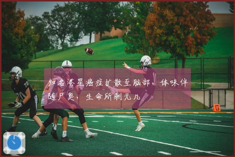 知名港星癌症扩散至脑部，体味伴随尸臭，生命所剩无几