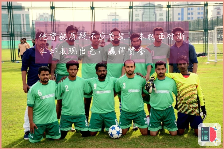 他曾被质疑不应首发！本轮面对浙江却表现出色，赢得赞誉