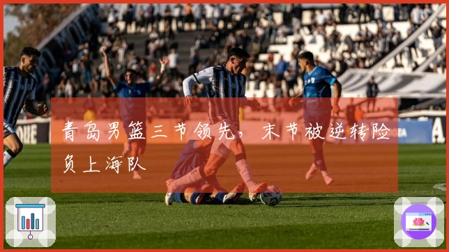 青岛男篮三节领先，末节被逆转险负上海队