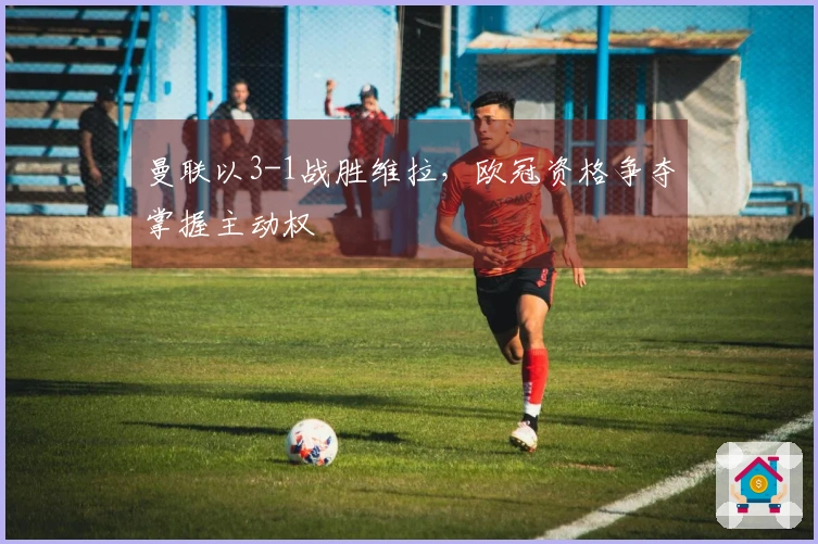 曼联以3-1战胜维拉，欧冠资格争夺掌握主动权