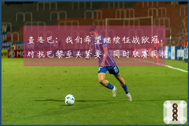 查洛巴：我们希望继续征战欧冠，对抗巴黎至关紧要，同时联赛同样不可忽视